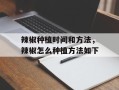 辣椒种植时间和方法，辣椒怎么种植方法如下