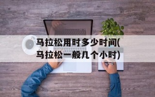 马拉松用时多少时间(马拉松一般几个小时)