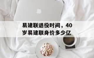 易建联退役时间，40岁易建联身价多少亿