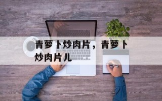 青萝卜炒肉片，青萝卜炒肉片儿