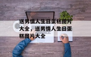 送男情人生日蛋糕图片大全，送男情人生日蛋糕图片大全