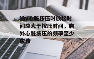 汹y心脏按压时放松时间应大于按压时间，胸外心脏按压的频率至少应该