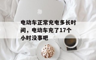 电动车正常充电多长时间，电动车充了17个小时没事吧