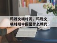 玛雅文明时间，玛雅文明时期中国是什么朝代