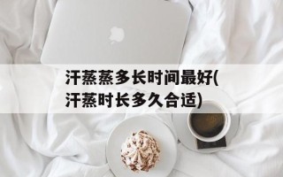 汗蒸蒸多长时间最好(汗蒸时长多久合适)