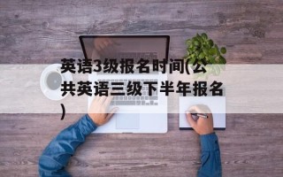 英语3级报名时间(公共英语三级下半年报名)