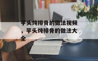芋头炖排骨的做法视频，芋头炖排骨的做法大全