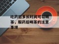 吃药后多长时间可以喝茶，服药后喝茶的注意事项