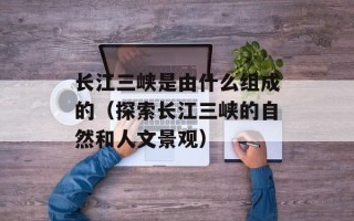 长江三峡是由什么组成的（探索长江三峡的自然和人文景观）