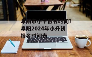 阜阳市小学报名时间？阜阳2024年小升初报名时间表