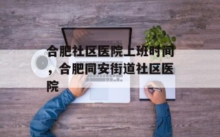 合肥社区医院上班时间，合肥同安街道社区医院