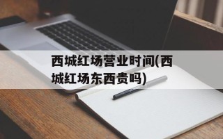 西城红场营业时间(西城红场东西贵吗)