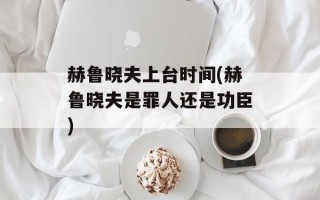 赫鲁晓夫上台时间(赫鲁晓夫是罪人还是功臣)