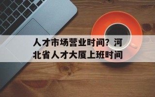 人才市场营业时间？河北省人才大厦上班时间
