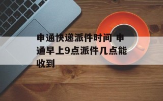 申通快递派件时间 申通早上9点派件几点能收到