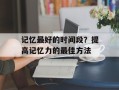 记忆最好的时间段？提高记忆力的最佳方法