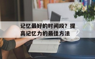 记忆最好的时间段？提高记忆力的最佳方法