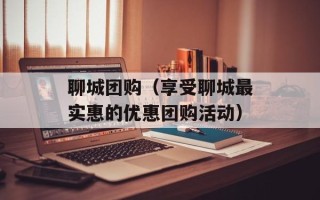 聊城团购（享受聊城最实惠的优惠团购活动）