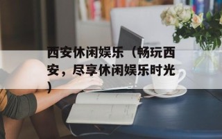 西安休闲娱乐（畅玩西安，尽享休闲娱乐时光）