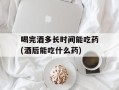 喝完酒多长时间能吃药(酒后能吃什么药)