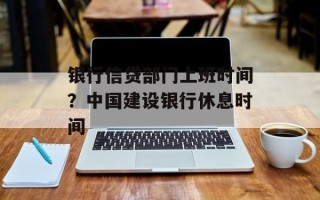 银行信贷部门上班时间？中国建设银行休息时间