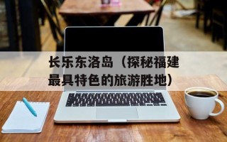 长乐东洛岛（探秘福建最具特色的旅游胜地）