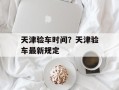 天津验车时间？天津验车最新规定