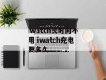 iwatch长时间不用 iwatch充电要多久