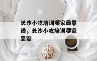 长沙小吃培训哪家最靠谱，长沙小吃培训哪家靠谱