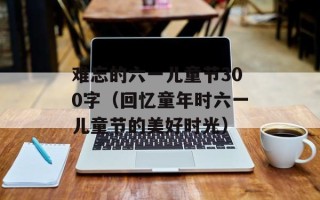 难忘的六一儿童节300字（回忆童年时六一儿童节的美好时光）
