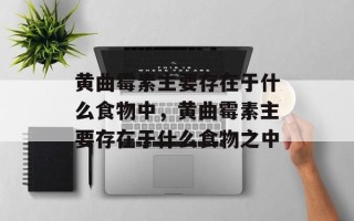 黄曲霉素主要存在于什么食物中，黄曲霉素主要存在于什么食物之中
