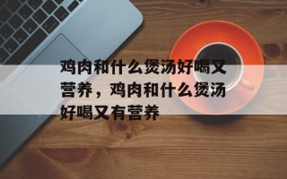 鸡肉和什么煲汤好喝又营养，鸡肉和什么煲汤好喝又有营养