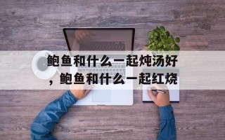 鲍鱼和什么一起炖汤好，鲍鱼和什么一起红烧