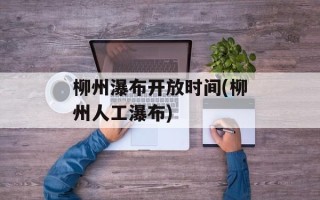 柳州瀑布开放时间(柳州人工瀑布)