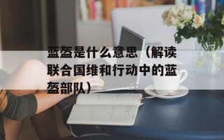 蓝盔是什么意思（解读联合国维和行动中的蓝盔部队）