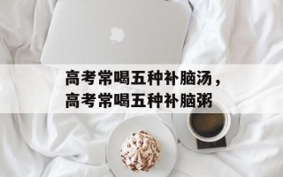 高考常喝五种补脑汤，高考常喝五种补脑粥