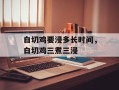 白切鸡要浸多长时间，白切鸡三煮三浸