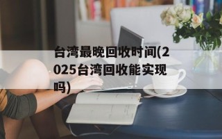 台湾最晚回收时间(2025台湾回收能实现吗)