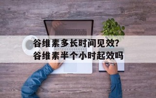 谷维素多长时间见效？谷维素半个小时起效吗