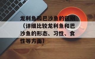 龙利鱼和巴沙鱼的区别（详细比较龙利鱼和巴沙鱼的形态、习性、食性等方面）