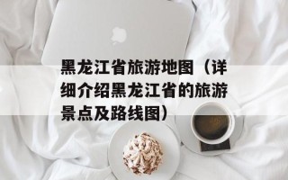 黑龙江省旅游地图（详细介绍黑龙江省的旅游景点及路线图）