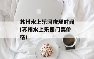 苏州水上乐园夜场时间(苏州水上乐园门票价格)