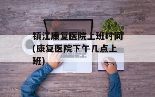 镇江康复医院上班时间(康复医院下午几点上班)