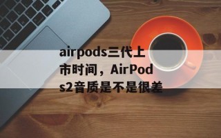 airpods三代上市时间，AirPods2音质是不是很差