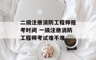 二级注册消防工程师报考时间 一级注册消防工程师考试难不难