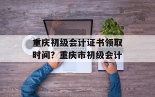重庆初级会计证书领取时间？重庆市初级会计