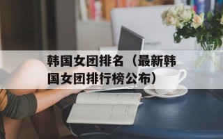 韩国女团排名（最新韩国女团排行榜公布）