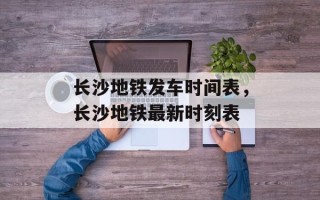 长沙地铁发车时间表，长沙地铁最新时刻表