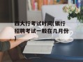 四大行考试时间(银行招聘考试一般在几月份)