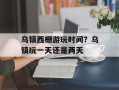 乌镇西栅游玩时间？乌镇玩一天还是两天